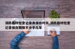 消防器材检查记录表保存时长,消防器材检查记录保存期限不少于几年