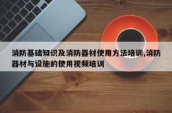 消防基础知识及消防器材使用方法培训,消防器材与设施的使用视频培训