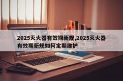 2025灭火器有效期新规,2025灭火器有效期新规如何定期维护