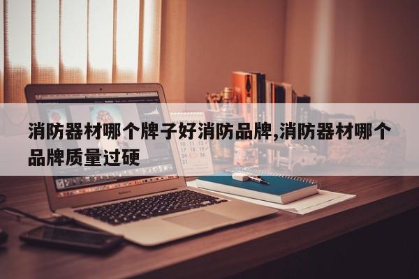 消防器材哪个牌子好消防品牌,消防器材哪个品牌质量过硬
