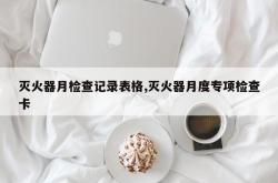 灭火器月检查记录表格,灭火器月度专项检查卡