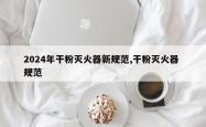 2024年干粉灭火器新规范,干粉灭火器 规范