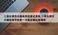 二氧化碳灭火器每月检查记录表,二氧化碳灭火器应每月检查一次是正确还是错误