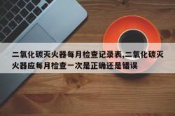 二氧化碳灭火器每月检查记录表,二氧化碳灭火器应每月检查一次是正确还是错误