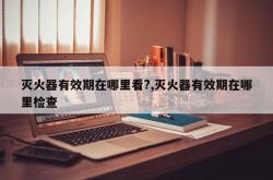 灭火器有效期在哪里看?,灭火器有效期在哪里检查
