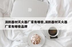 消防器材灭火器厂家有哪些,消防器材灭火器厂家有哪些品牌