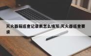灭火器箱巡查记录表怎么填写,灭火器巡查要求