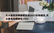 灭火器有效期最新标准2025年新规定,灭火器有效期规定2019