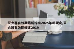 灭火器有效期最新标准2025年新规定,灭火器有效期规定2019