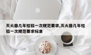 灭火器几年检验一次规范要求,灭火器几年检验一次规范要求标准