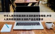 中华人民共和国消防法消防器材有哪些,中华人民共和国消防法消防产品选用要求