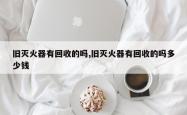 旧灭火器有回收的吗,旧灭火器有回收的吗多少钱