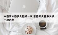水基灭火器多久检修一次,水基灭火器多久换一次药剂