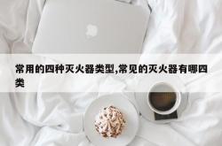 常用的四种灭火器类型,常见的灭火器有哪四类