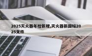 2025灭火器年检新规,灭火器新国标2025文件