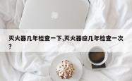 灭火器几年检查一下,灭火器应几年检查一次? 