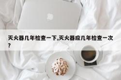 灭火器几年检查一下,灭火器应几年检查一次? 