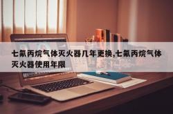 七氟丙烷气体灭火器几年更换,七氟丙烷气体灭火器使用年限