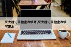 灭火器记录检查表填写,灭火器记录检查表填写范本