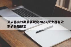 灭火器有效期最新规定2023,灭火器有效期的最新规定