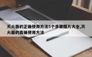 灭火器的正确使用方法5个步骤图片大全,灭火器的真确使用方法