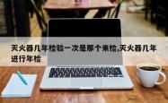 灭火器几年检验一次是那个来检,灭火器几年进行年检