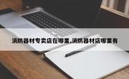 消防器材专卖店在哪里,消防器材店哪里有
