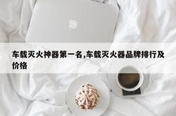 车载灭火神器第一名,车载灭火器品牌排行及价格