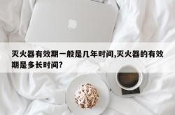 灭火器有效期一般是几年时间,灭火器的有效期是多长时间?
