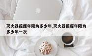 灭火器报废年限为多少年,灭火器报废年限为多少年一次