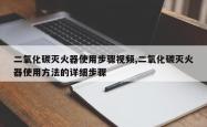 二氧化碳灭火器使用步骤视频,二氧化碳灭火器使用方法的详细步骤