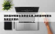 消防器材哪里批发便宜实惠,消防器材哪里批发便宜实惠的
