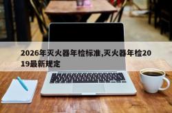 2026年灭火器年检标准,灭火器年检2019最新规定