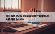 灭火器新规2024年新国标是什么版本,灭火器新标准2020