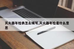 灭火器年检表怎么填写,灭火器年检是什么意思