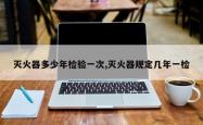 灭火器多少年检验一次,灭火器规定几年一检