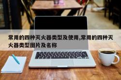 常用的四种灭火器类型及使用,常用的四种灭火器类型图片及名称