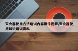 灭火器使用方法培训内容课件视频,灭火器使用知识培训资料