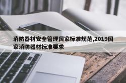 消防器材安全管理国家标准规范,2019国家消防器材标准要求