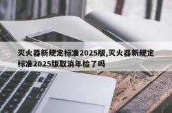 灭火器新规定标准2025版,灭火器新规定标准2025版取消年检了吗