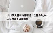 2025灭火器有效期新规一次管多久,2019灭火器有效期新规