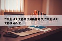 二氧化碳灭火器的使用操作方法,二氧化碳灭火器使用办法