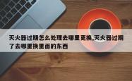 灭火器过期怎么处理去哪里更换,灭火器过期了去哪里换里面的东西