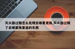 灭火器过期怎么处理去哪里更换,灭火器过期了去哪里换里面的东西