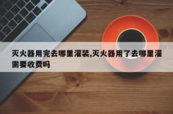 灭火器用完去哪里灌装,灭火器用了去哪里灌需要收费吗