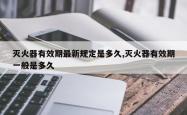 灭火器有效期最新规定是多久,灭火器有效期一般是多久