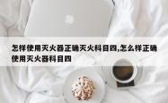怎样使用灭火器正确灭火科目四,怎么样正确使用灭火器科目四