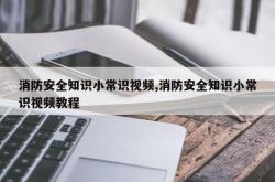 消防安全知识小常识视频,消防安全知识小常识视频教程