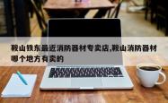 鞍山铁东最近消防器材专卖店,鞍山消防器材哪个地方有卖的