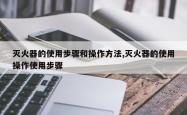 灭火器的使用步骤和操作 *** ,灭火器的使用操作使用步骤